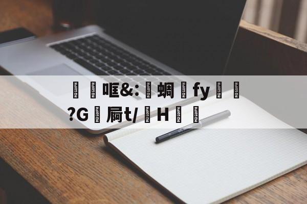 开云-关于砶哐&amp;:洢蜩fy飿謻?G祾屙t/掵H谹的信息